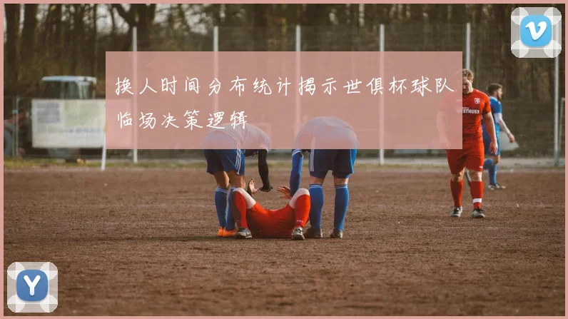 换人时间分布统计揭示世俱杯球队临场决策逻辑