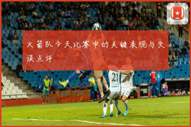 火箭队今天比赛中的关键表现与失误点评
