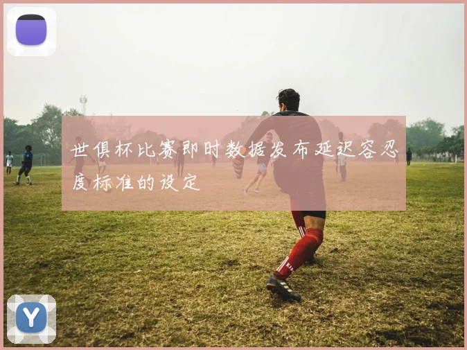 世俱杯比赛即时数据发布延迟容忍度标准的设定