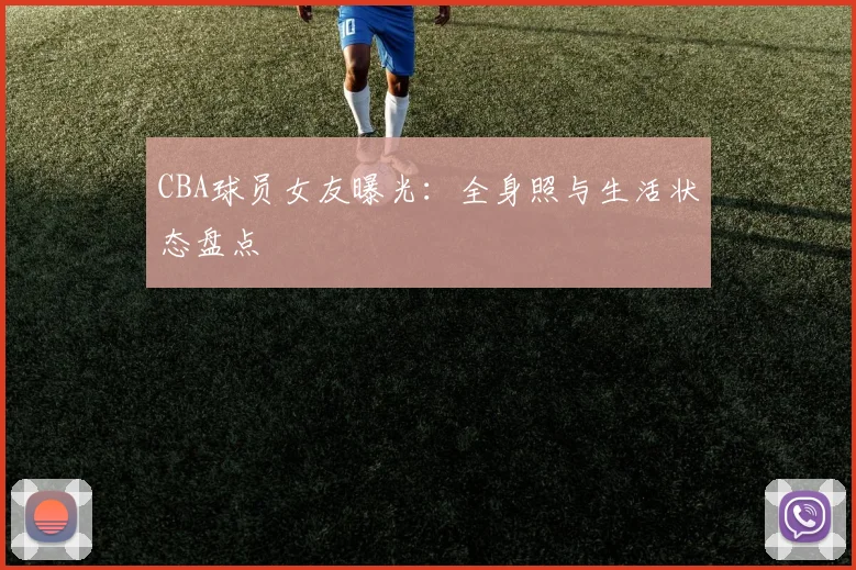 CBA球员女友曝光：全身照与生活状态盘点